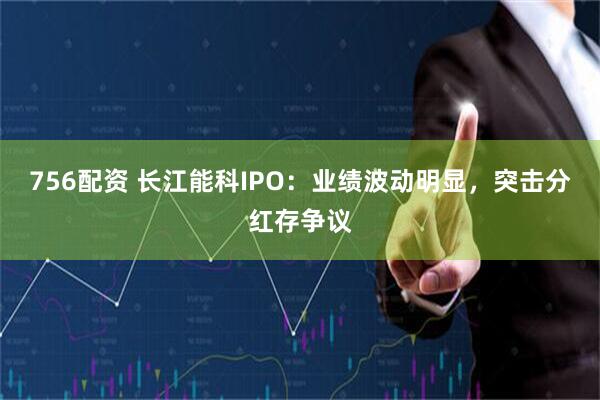 756配资 长江能科IPO：业绩波动明显，突击分红存争议