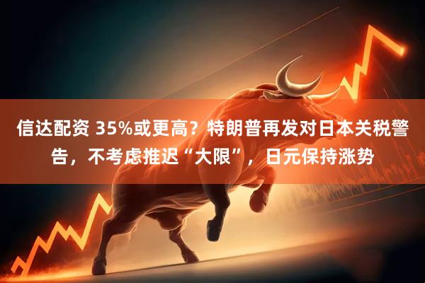 信达配资 35%或更高？特朗普再发对日本关税警告，不考虑推迟“大限”，日元保持涨势