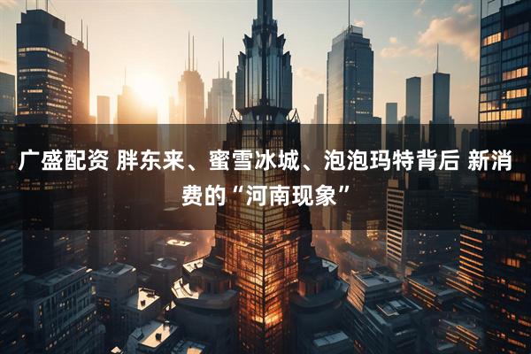 广盛配资 胖东来、蜜雪冰城、泡泡玛特背后 新消费的“河南现象”
