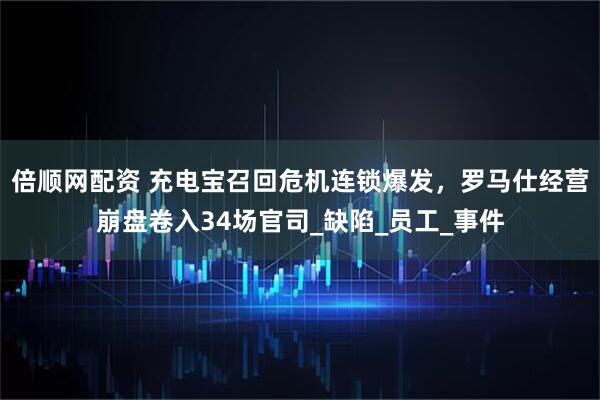 倍顺网配资 充电宝召回危机连锁爆发，罗马仕经营崩盘卷入34场官司_缺陷_员工_事件