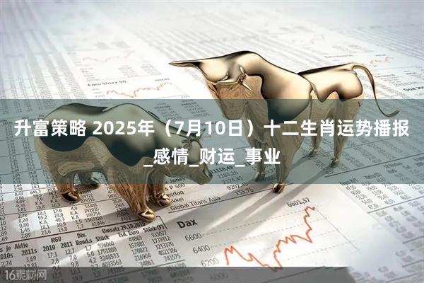 升富策略 2025年（7月10日）十二生肖运势播报_感情_财运_事业