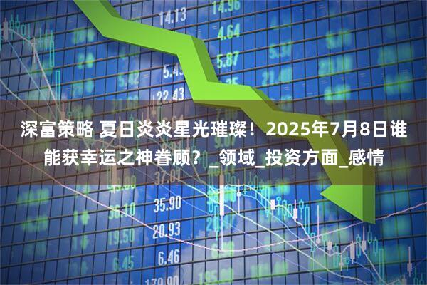 深富策略 夏日炎炎星光璀璨！2025年7月8日谁能获幸运之神眷顾？_领域_投资方面_感情