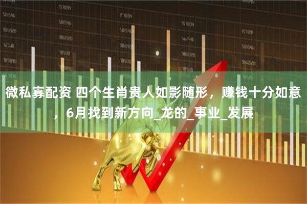 微私寡配资 四个生肖贵人如影随形，赚钱十分如意，6月找到新方向_龙的_事业_发展