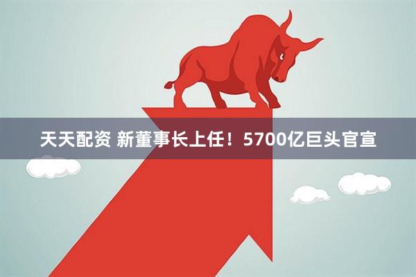 天天配资 新董事长上任！5700亿巨头官宣