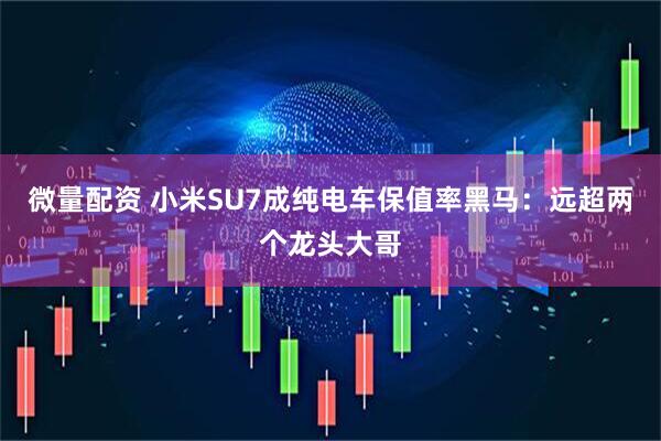 微量配资 小米SU7成纯电车保值率黑马：远超两个龙头大哥