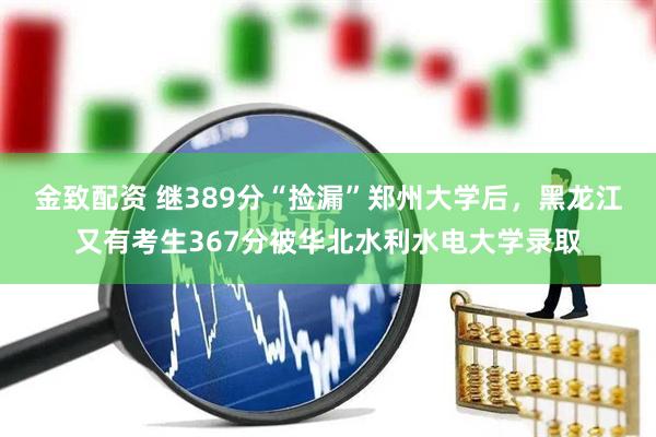金致配资 继389分“捡漏”郑州大学后，黑龙江又有考生367分被华北水利水电大学录取