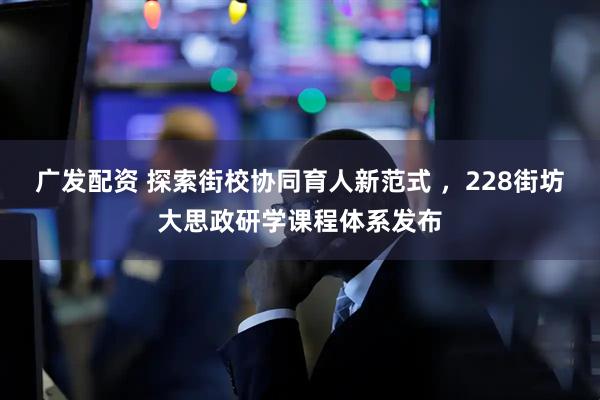 广发配资 探索街校协同育人新范式 ，228街坊大思政研学课程体系发布