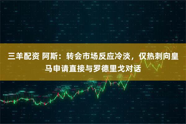 三羊配资 阿斯：转会市场反应冷淡，仅热刺向皇马申请直接与罗德里戈对话