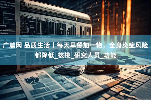 广瑞网 品质生活丨每天早餐加一物，全身炎症风险都降低_核桃_研究人员_功能