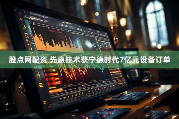 股点网配资 先惠技术获宁德时代7亿元设备订单