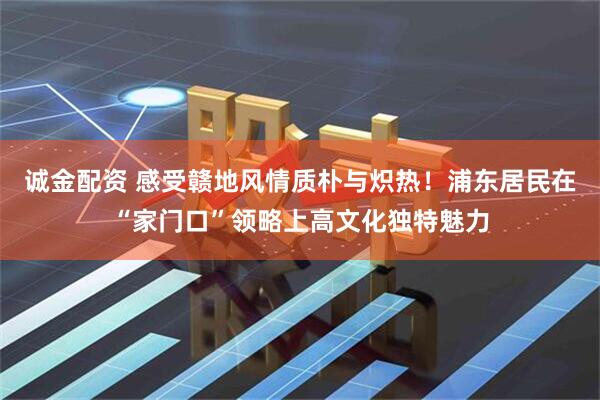 诚金配资 感受赣地风情质朴与炽热！浦东居民在“家门口”领略上高文化独特魅力