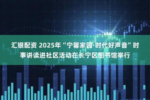 汇银配资 2025年“宁馨家园·时代好声音”时事讲读进社区活动在长宁区图书馆举行