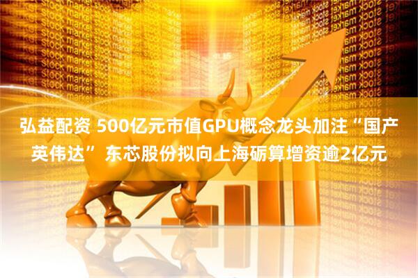 弘益配资 500亿元市值GPU概念龙头加注“国产英伟达” 东芯股份拟向上海砺算增资逾2亿元