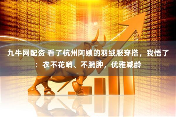 九牛网配资 看了杭州阿姨的羽绒服穿搭，我悟了：衣不花哨、不臃肿，优雅减龄