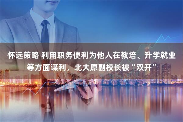 怀远策略 利用职务便利为他人在教培、升学就业等方面谋利，北大原副校长被“双开”