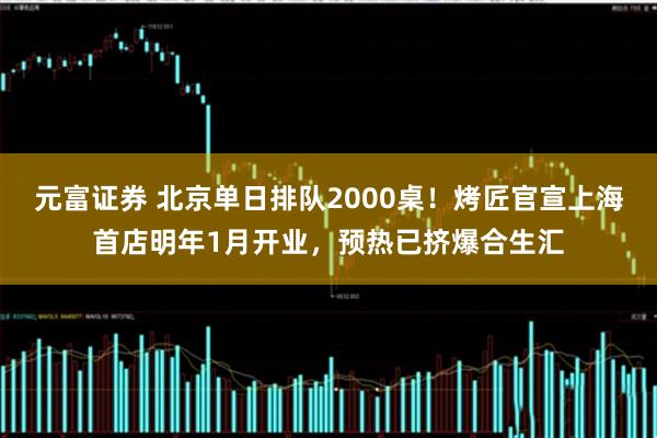 元富证券 北京单日排队2000桌!烤匠官宣上海首店明年1月开业,预热已挤爆合生汇