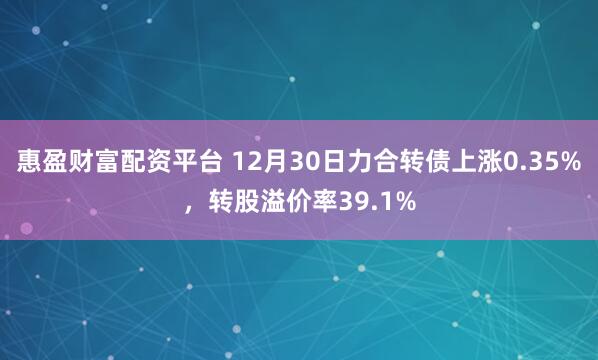 惠盈财富配资平台 12月30日力合转债上涨0.35%，转股溢价率39.1%
