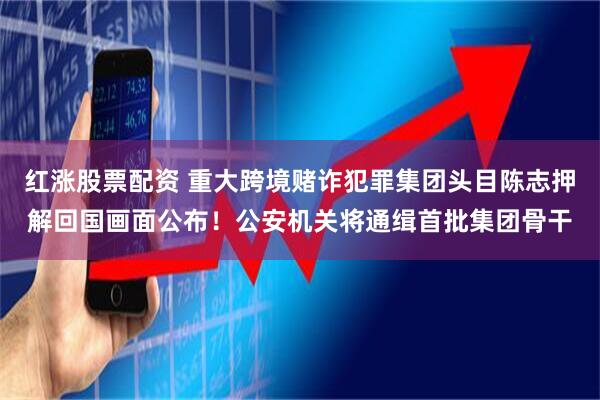 红涨股票配资 重大跨境赌诈犯罪集团头目陈志押解回国画面公布!公安机关将通缉首批集团骨干