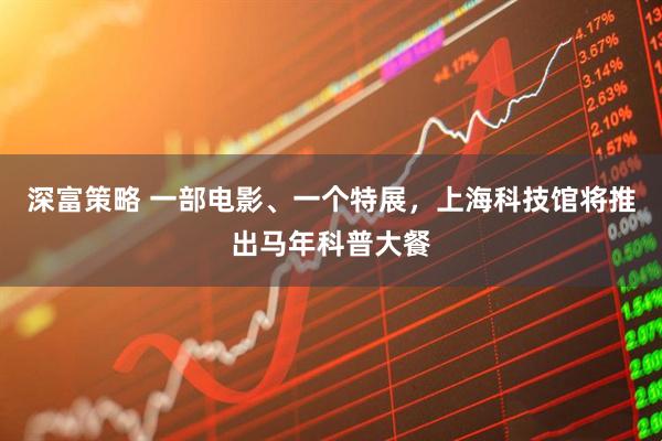 深富策略 一部电影、一个特展，上海科技馆将推出马年科普大餐