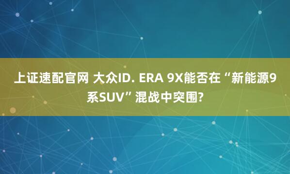 上证速配官网 大众ID. ERA 9X能否在“新能源9系SUV”混战中突围?