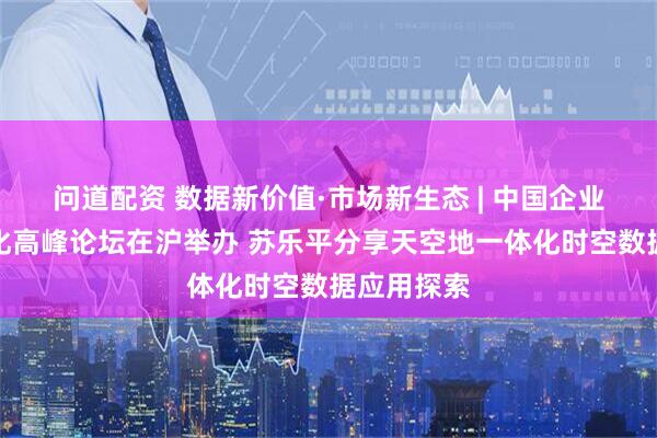 问道配资 数据新价值·市场新生态 | 中国企业数据价值化高峰论坛在沪举办 苏乐平分享天空地一体化时空数据应用探索