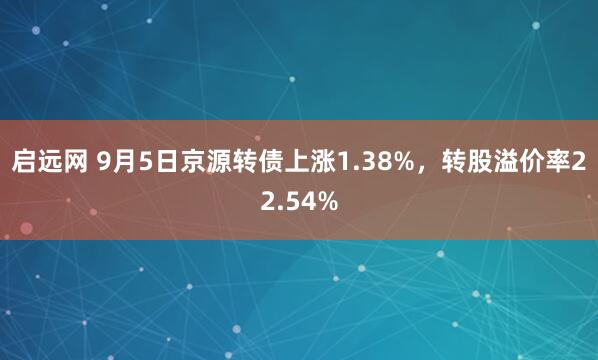 启远网 9月5日京源转债上涨1.38%，转股溢价率22.54%