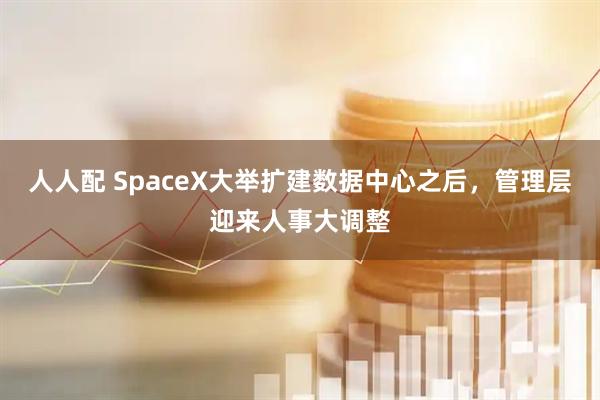 人人配 SpaceX大举扩建数据中心之后，管理层迎来人事大调整